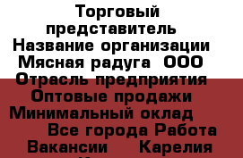 Торговый представитель › Название организации ­ Мясная радуга, ООО › Отрасль предприятия ­ Оптовые продажи › Минимальный оклад ­ 20 000 - Все города Работа » Вакансии   . Карелия респ.,Костомукша г.